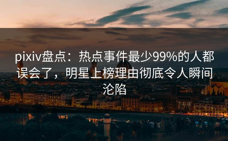 pixiv盘点：热点事件最少99%的人都误会了，明星上榜理由彻底令人瞬间沦陷