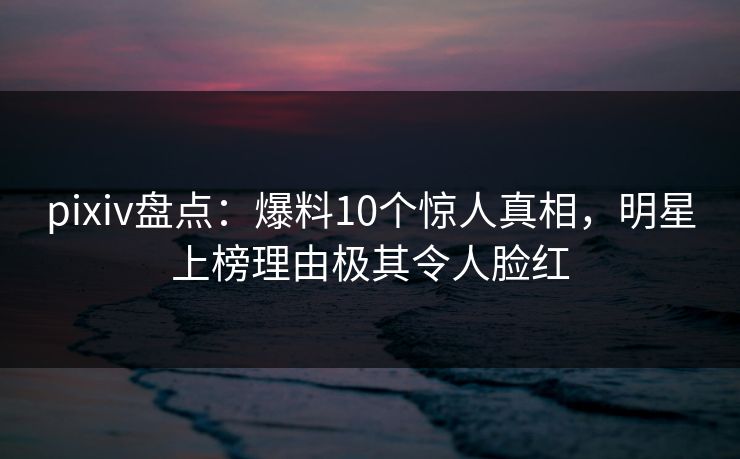 pixiv盘点：爆料10个惊人真相，明星上榜理由极其令人脸红