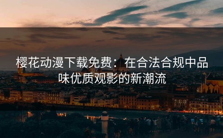 樱花动漫下载免费：在合法合规中品味优质观影的新潮流