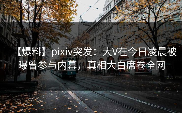 【爆料】pixiv突发：大V在今日凌晨被曝曾参与内幕，真相大白席卷全网