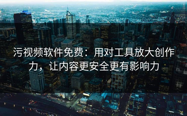 污视频软件免费：用对工具放大创作力，让内容更安全更有影响力