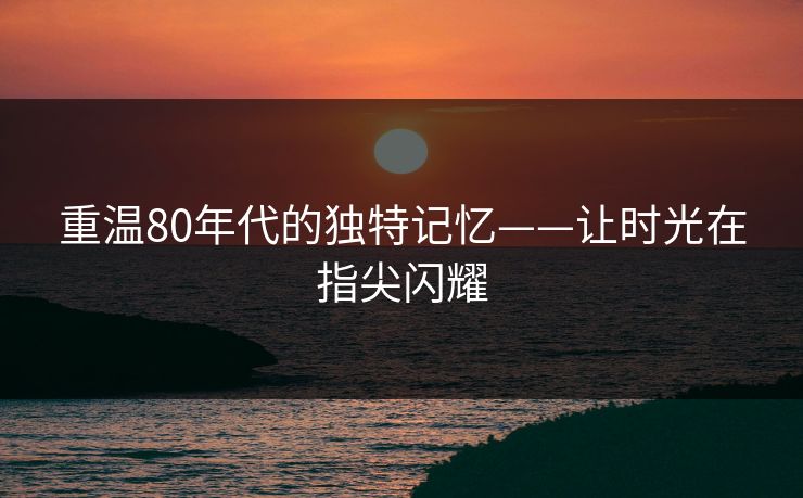 重温80年代的独特记忆——让时光在指尖闪耀