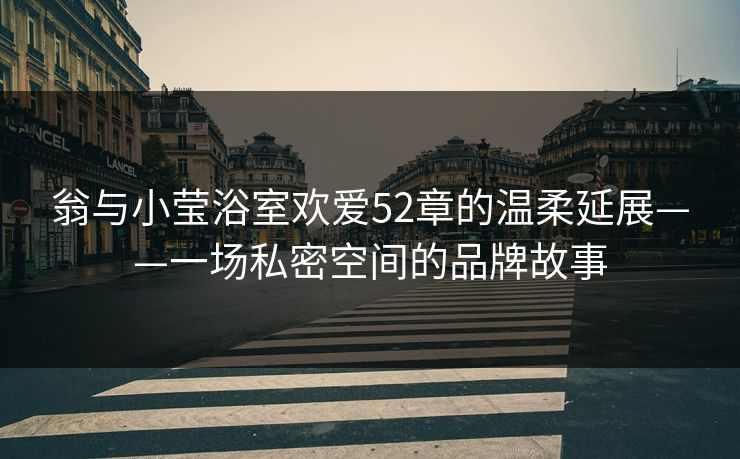 翁与小莹浴室欢爱52章的温柔延展——一场私密空间的品牌故事
