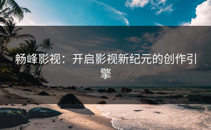 畅峰影视：开启影视新纪元的创作引擎