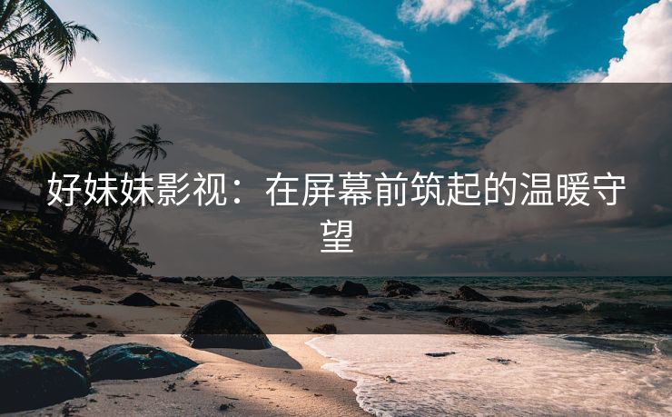 好妹妹影视：在屏幕前筑起的温暖守望