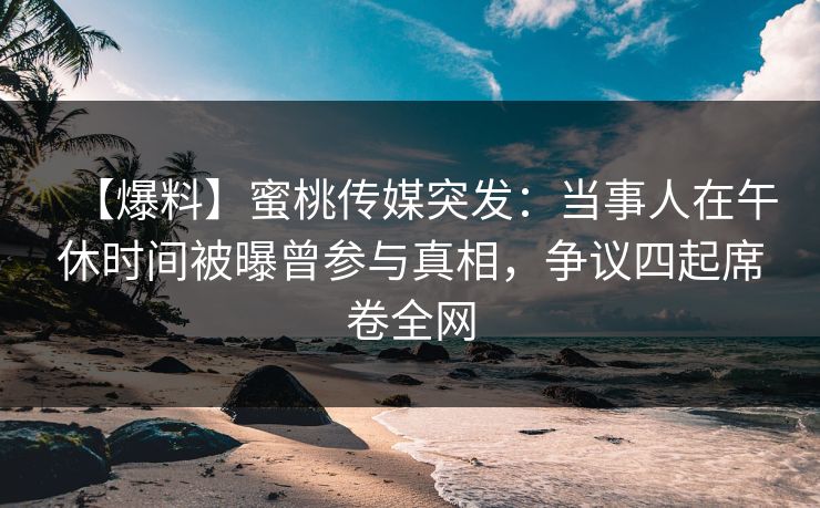 【爆料】蜜桃传媒突发：当事人在午休时间被曝曾参与真相，争议四起席卷全网