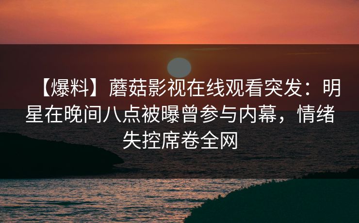 【爆料】蘑菇影视在线观看突发：明星在晚间八点被曝曾参与内幕，情绪失控席卷全网