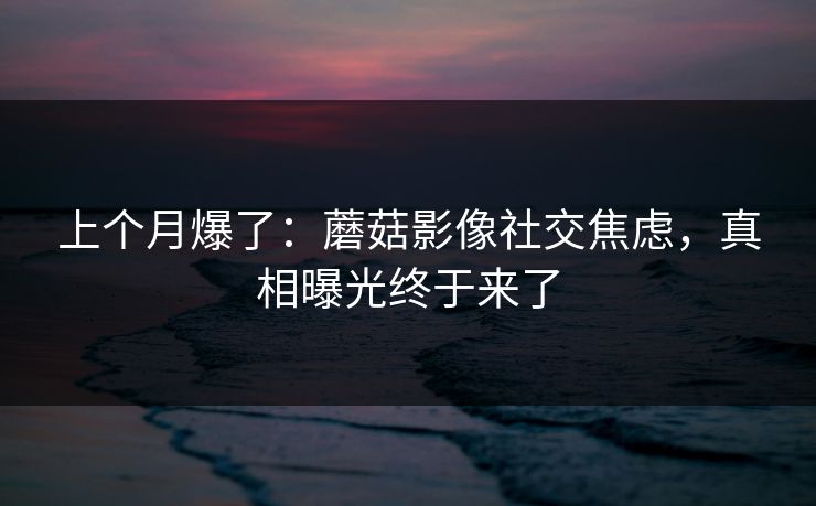 上个月爆了：蘑菇影像社交焦虑，真相曝光终于来了