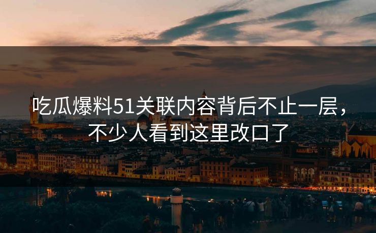 吃瓜爆料51关联内容背后不止一层，不少人看到这里改口了