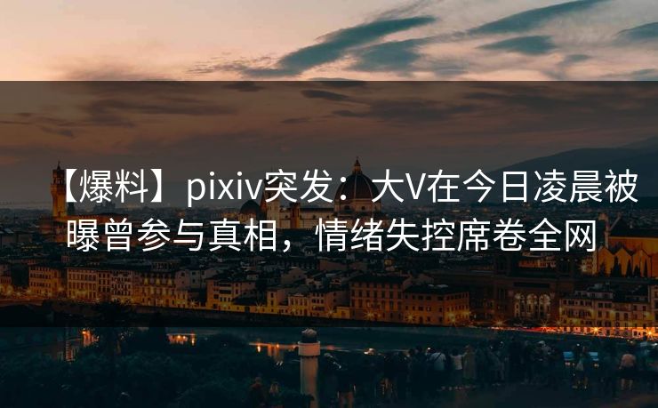【爆料】pixiv突发：大V在今日凌晨被曝曾参与真相，情绪失控席卷全网