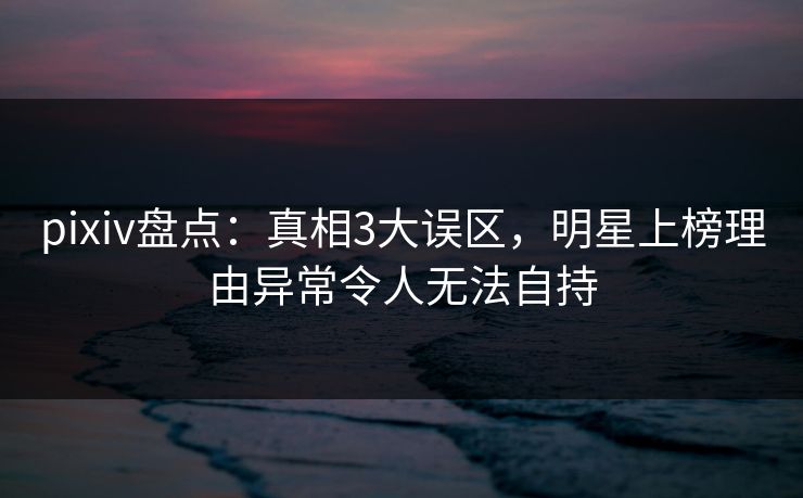 pixiv盘点：真相3大误区，明星上榜理由异常令人无法自持