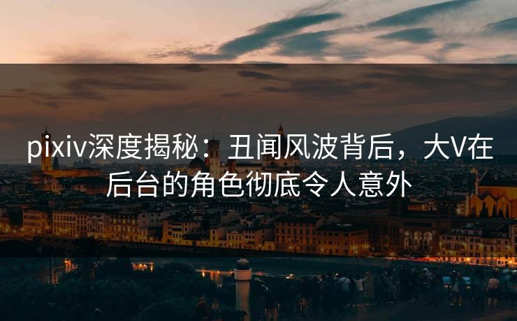 pixiv深度揭秘：丑闻风波背后，大V在后台的角色彻底令人意外