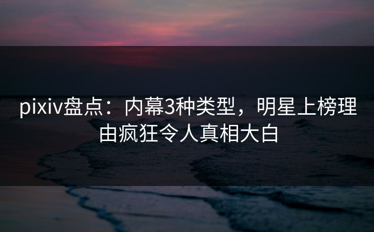 pixiv盘点：内幕3种类型，明星上榜理由疯狂令人真相大白