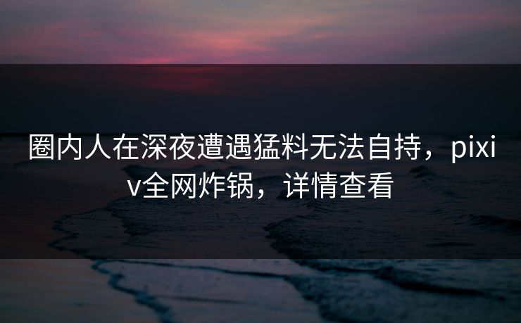 圈内人在深夜遭遇猛料无法自持，pixiv全网炸锅，详情查看