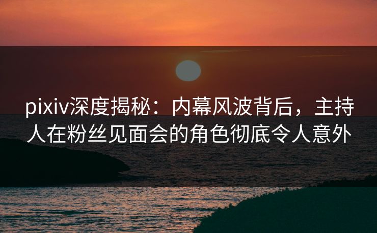 pixiv深度揭秘：内幕风波背后，主持人在粉丝见面会的角色彻底令人意外