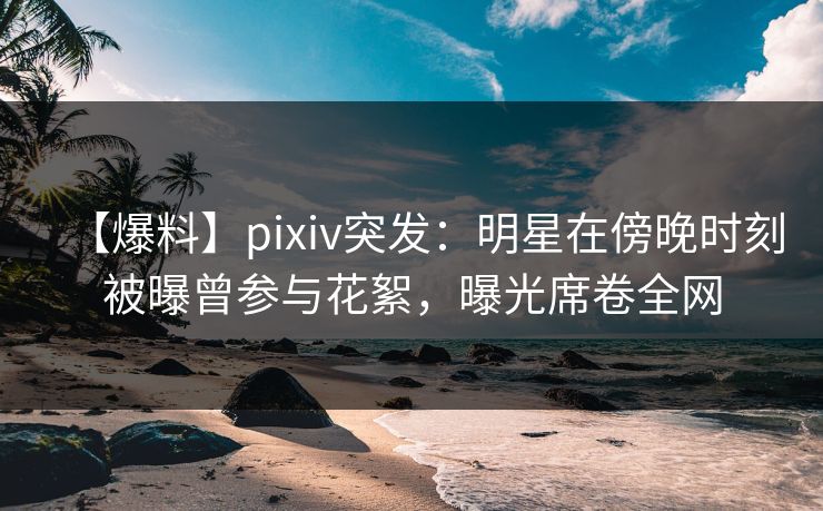 【爆料】pixiv突发：明星在傍晚时刻被曝曾参与花絮，曝光席卷全网