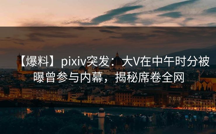 【爆料】pixiv突发：大V在中午时分被曝曾参与内幕，揭秘席卷全网