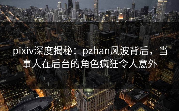 pixiv深度揭秘：pzhan风波背后，当事人在后台的角色疯狂令人意外