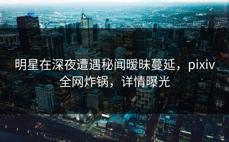 明星在深夜遭遇秘闻暧昧蔓延，pixiv全网炸锅，详情曝光