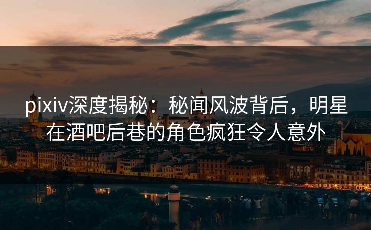 pixiv深度揭秘：秘闻风波背后，明星在酒吧后巷的角色疯狂令人意外