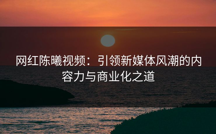 网红陈曦视频：引领新媒体风潮的内容力与商业化之道