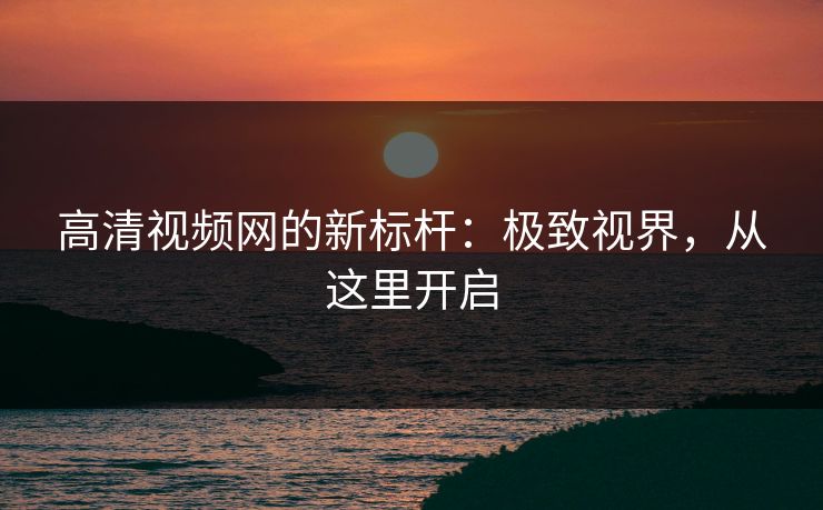 高清视频网的新标杆：极致视界，从这里开启