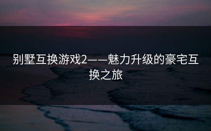 别墅互换游戏2——魅力升级的豪宅互换之旅