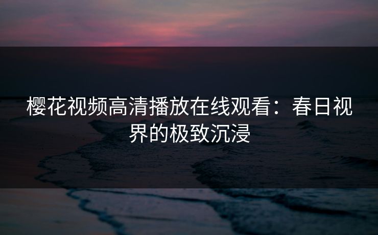 樱花视频高清播放在线观看：春日视界的极致沉浸