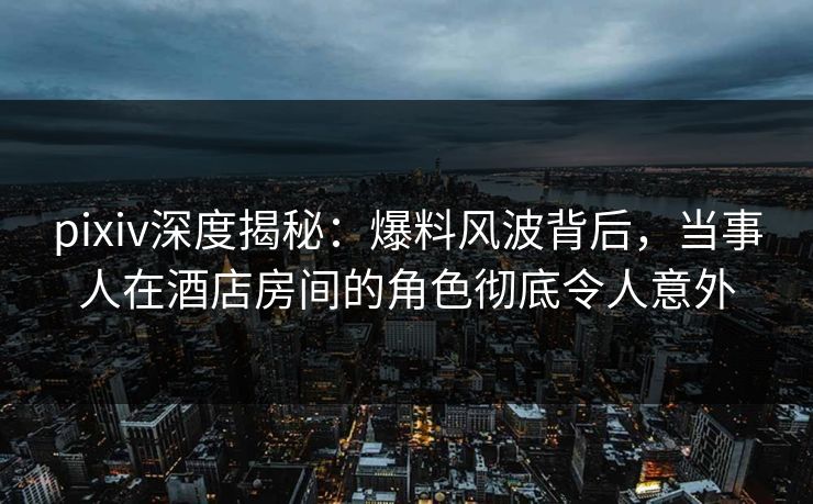 pixiv深度揭秘：爆料风波背后，当事人在酒店房间的角色彻底令人意外