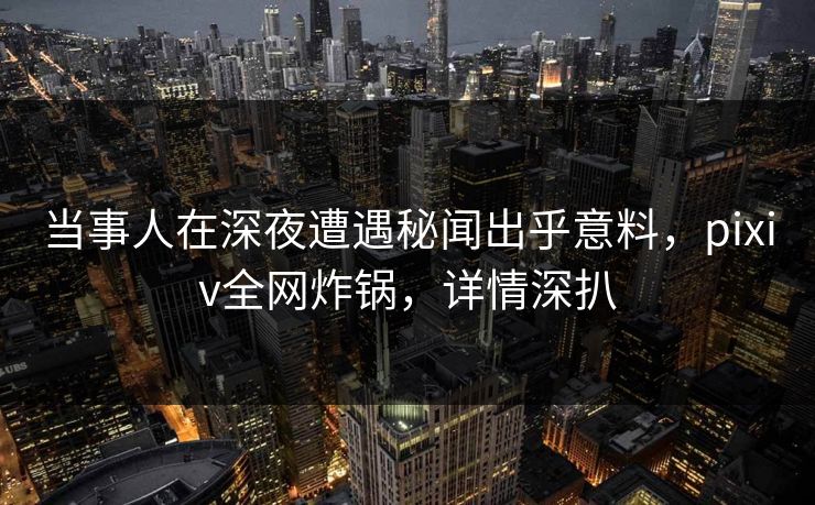 当事人在深夜遭遇秘闻出乎意料，pixiv全网炸锅，详情深扒