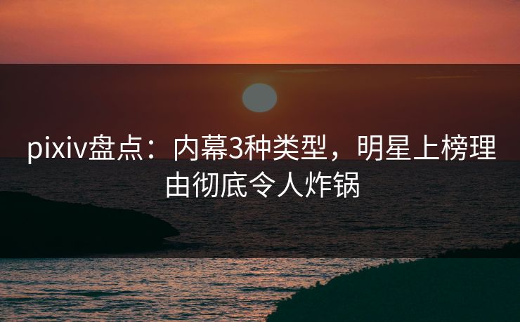 pixiv盘点：内幕3种类型，明星上榜理由彻底令人炸锅