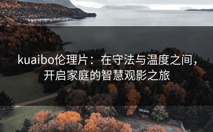 kuaibo伦理片：在守法与温度之间，开启家庭的智慧观影之旅