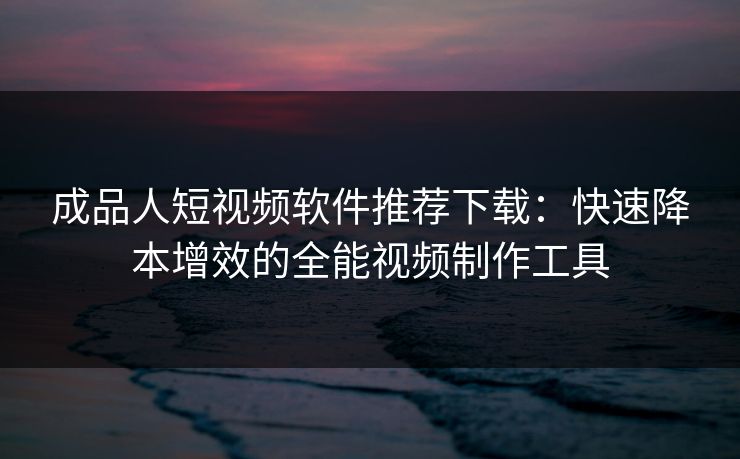 成品人短视频软件推荐下载：快速降本增效的全能视频制作工具