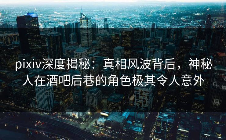 pixiv深度揭秘：真相风波背后，神秘人在酒吧后巷的角色极其令人意外