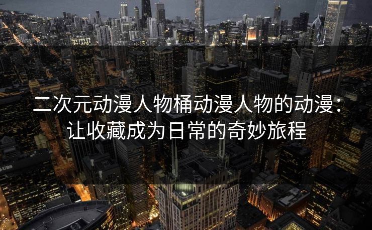 二次元动漫人物桶动漫人物的动漫:让收藏成为日常的奇妙旅程