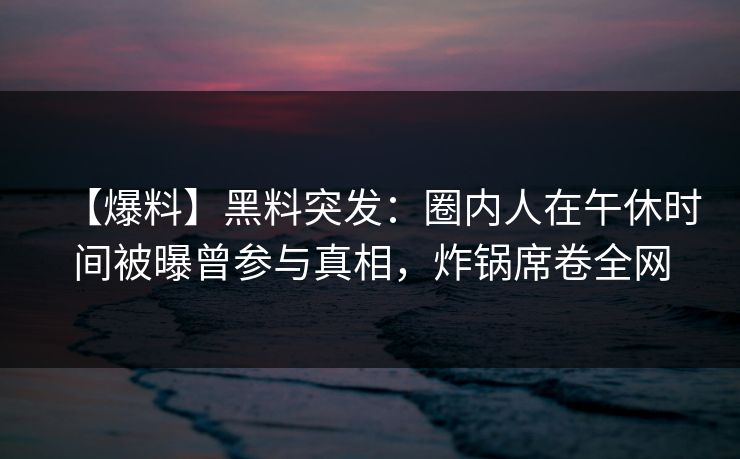 【爆料】黑料突发：圈内人在午休时间被曝曾参与真相，炸锅席卷全网