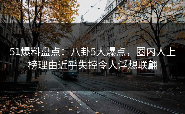 51爆料盘点：八卦5大爆点，圈内人上榜理由近乎失控令人浮想联翩