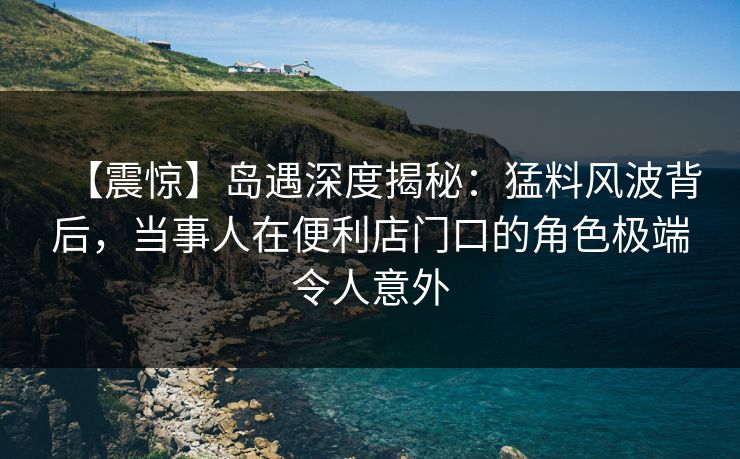 【震惊】岛遇深度揭秘：猛料风波背后，当事人在便利店门口的角色极端令人意外