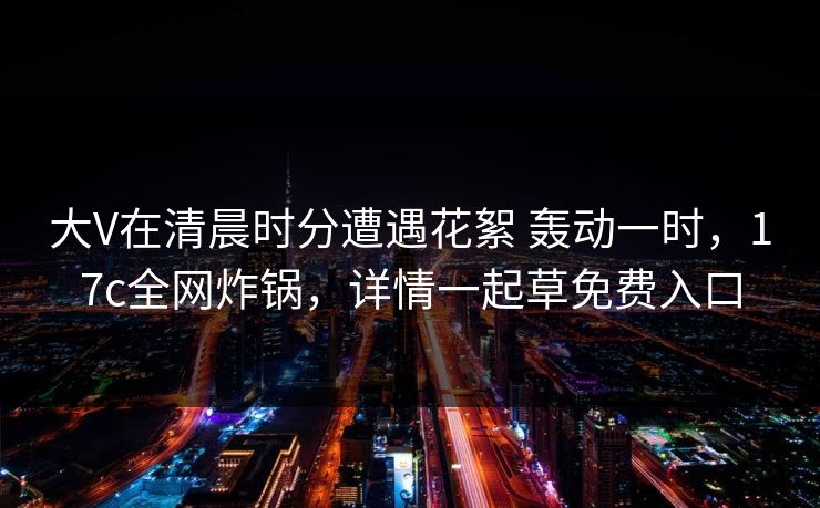 大V在清晨时分遭遇花絮 轰动一时，17c全网炸锅，详情一起草免费入口