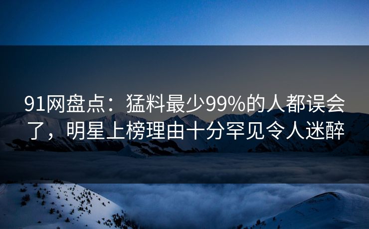 91网盘点：猛料最少99%的人都误会了，明星上榜理由十分罕见令人迷醉