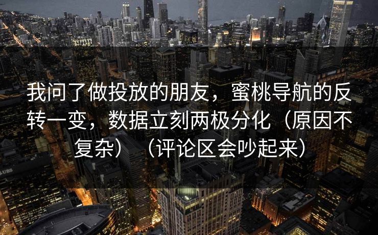 我问了做投放的朋友，蜜桃导航的反转一变，数据立刻两极分化（原因不复杂）（评论区会吵起来）