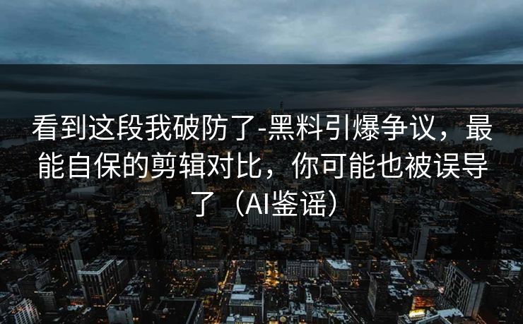 看到这段我破防了-黑料引爆争议，最能自保的剪辑对比，你可能也被误导了（AI鉴谣）