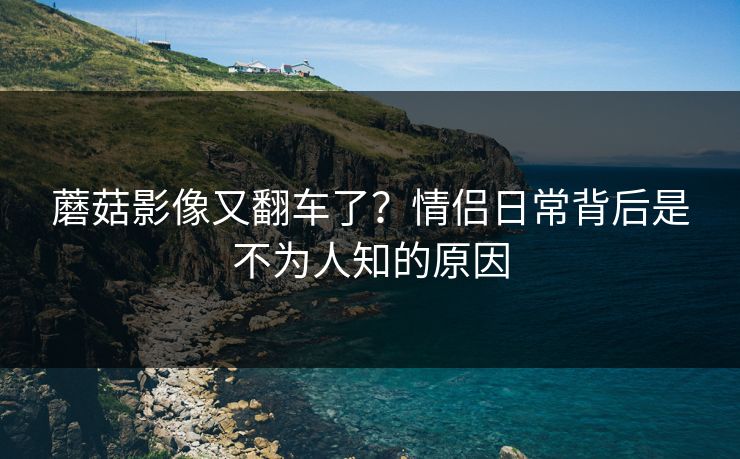 蘑菇影像又翻车了？情侣日常背后是不为人知的原因